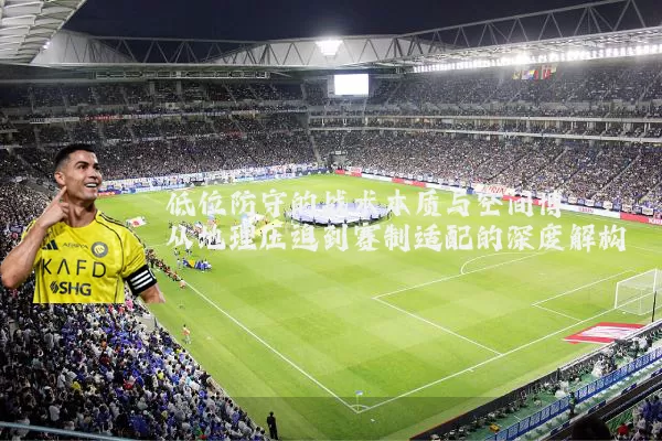 低位防守的战术本质与空间博弈:从地理压迫到赛制适配的深度解构